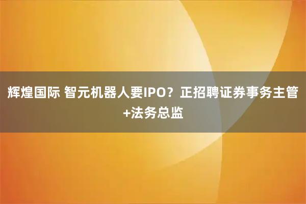 辉煌国际 智元机器人要IPO？正招聘证券事务主管+法务总监