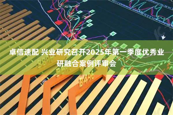 卓信速配 兴业研究召开2025年第一季度优秀业研融合案例评审会