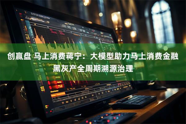 创赢盘 马上消费蒋宁：大模型助力马上消费金融黑灰产全周期溯源治理