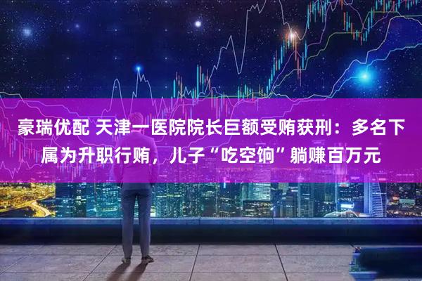 豪瑞优配 天津一医院院长巨额受贿获刑：多名下属为升职行贿，儿子“吃空饷”躺赚百万元