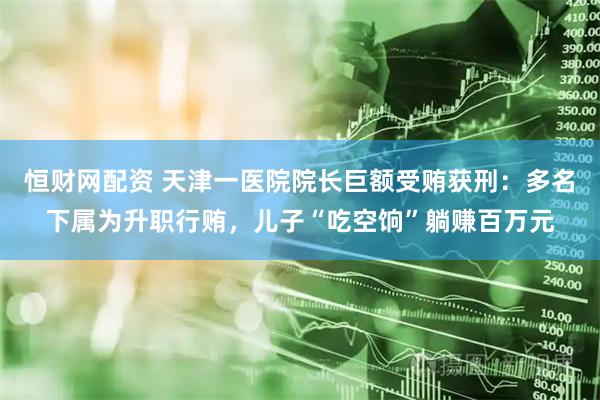 恒财网配资 天津一医院院长巨额受贿获刑：多名下属为升职行贿，儿子“吃空饷”躺赚百万元