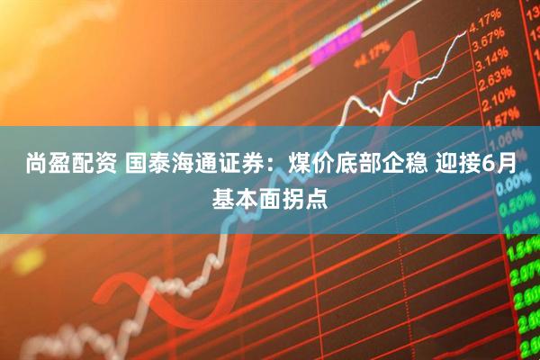 尚盈配资 国泰海通证券：煤价底部企稳 迎接6月基本面拐点