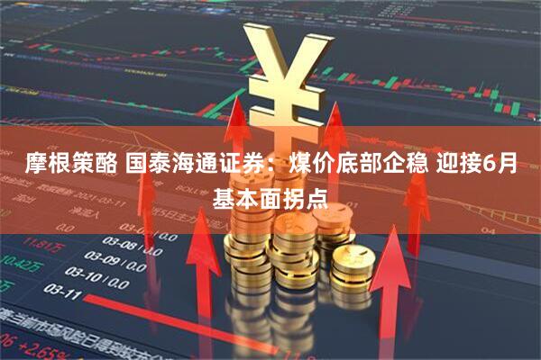 摩根策酪 国泰海通证券：煤价底部企稳 迎接6月基本面拐点