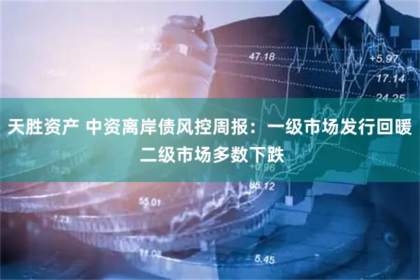 天胜资产 中资离岸债风控周报：一级市场发行回暖 二级市场多数下跌