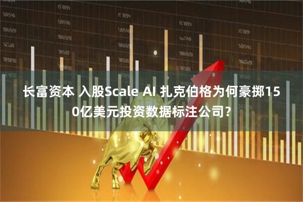 长富资本 入股Scale AI 扎克伯格为何豪掷150亿美元投资数据标注公司？