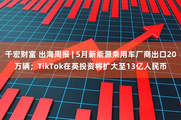 千宏财富 出海周报 | 5月新能源乘用车厂商出口20万辆；TikTok在英投资将扩大至13亿人民币