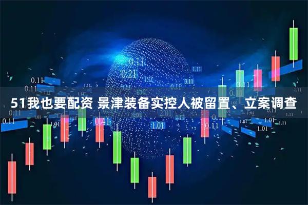 51我也要配资 景津装备实控人被留置、立案调查
