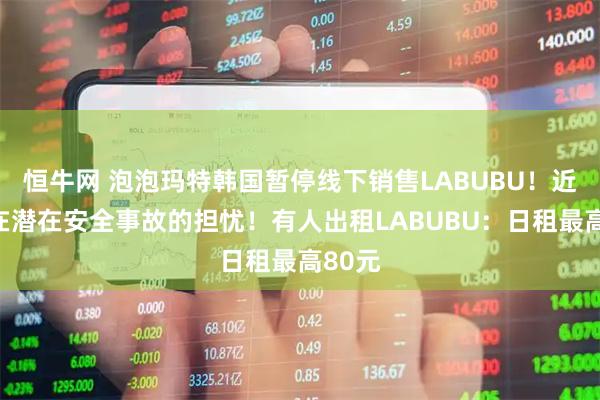 恒牛网 泡泡玛特韩国暂停线下销售LABUBU！近期存在潜在安全事故的担忧！有人出租LABUBU：日租最高80元
