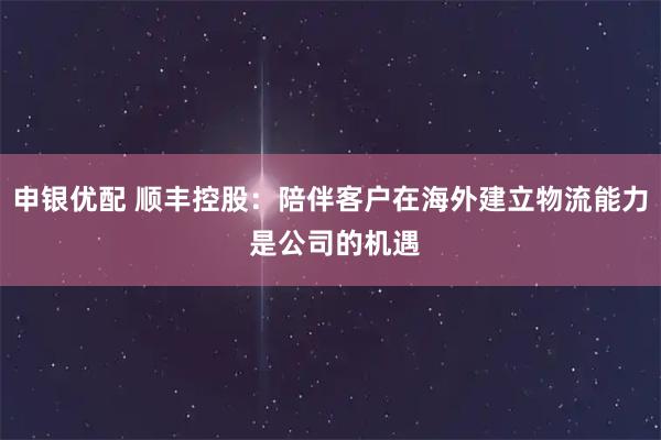 申银优配 顺丰控股：陪伴客户在海外建立物流能力 是公司的机遇