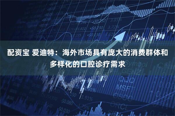 配资宝 爱迪特：海外市场具有庞大的消费群体和多样化的口腔诊疗需求
