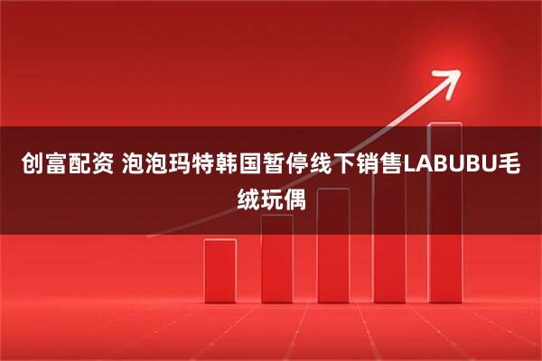 创富配资 泡泡玛特韩国暂停线下销售LABUBU毛绒玩偶