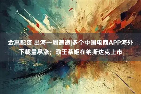 金惠配资 出海一周速递|多个中国电商APP海外下载量暴涨；霸王茶姬在纳斯达克上市