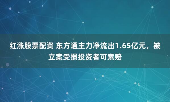 红涨股票配资 东方通主力净流出1.65亿元，被立案受损投资者可索赔
