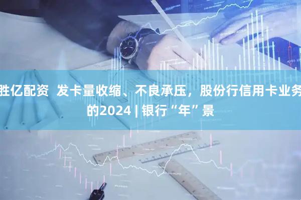胜亿配资  发卡量收缩、不良承压，股份行信用卡业务的2024 | 银行“年”景