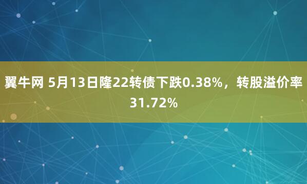 翼牛网 5月13日隆22转债下跌0.38%，转股溢价率31.72%