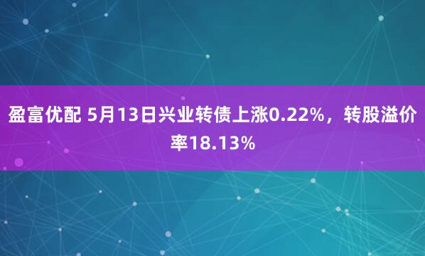盈富优配 5月13日兴业转债上涨0.22%，转股溢价率18.13%