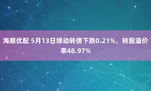 海顺优配 5月13日绿动转债下跌0.21%，转股溢价率48.97%