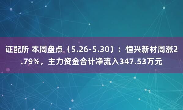证配所 本周盘点（5.26-5.30）：恒兴新材周涨2.79%，主力资金合计净流入347.53万元