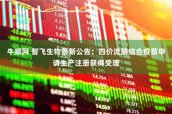 牛顺网 智飞生物最新公告：四价流脑结合疫苗申请生产注册获得受理