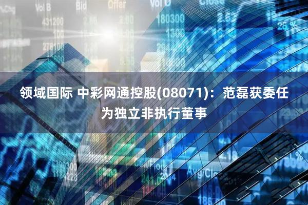 领域国际 中彩网通控股(08071)：范磊获委任为独立非执行董事