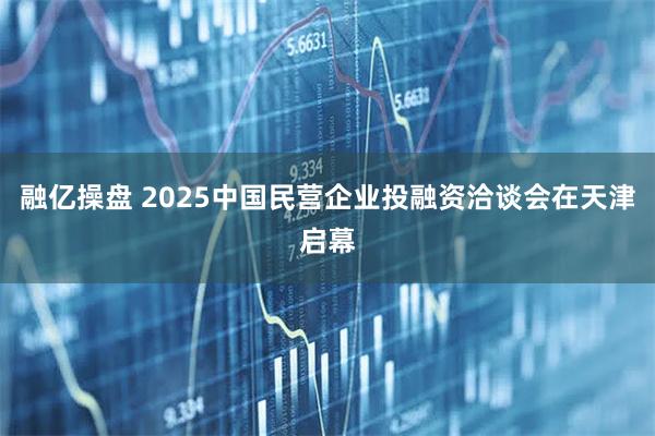 融亿操盘 2025中国民营企业投融资洽谈会在天津启幕