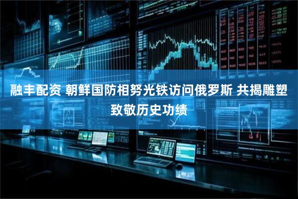 融丰配资 朝鲜国防相努光铁访问俄罗斯 共揭雕塑致敬历史功绩