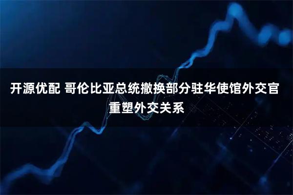 开源优配 哥伦比亚总统撤换部分驻华使馆外交官 重塑外交关系