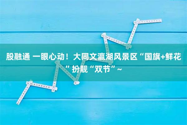 股融通 一眼心动！大同文瀛湖风景区“国旗+鲜花”扮靓“双节”~