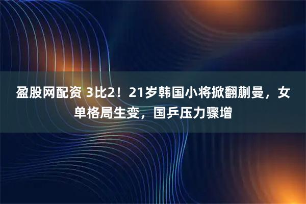 盈股网配资 3比2！21岁韩国小将掀翻蒯曼，女单格局生变，国乒压力骤增