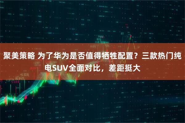 聚美策略 为了华为是否值得牺牲配置？三款热门纯电SUV全面对比，差距挺大