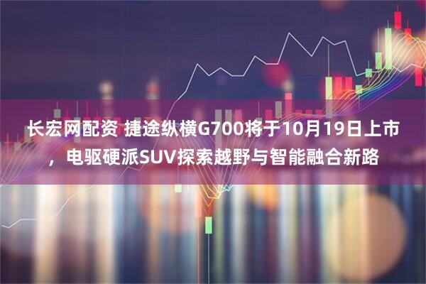 长宏网配资 捷途纵横G700将于10月19日上市，电驱硬派SUV探索越野与智能融合新路