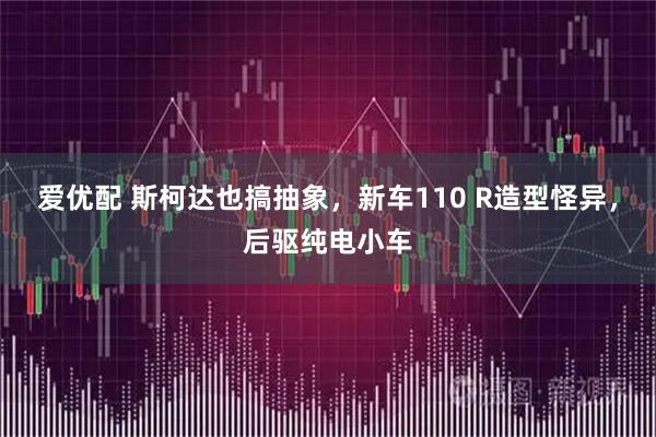 爱优配 斯柯达也搞抽象，新车110 R造型怪异，后驱纯电小车