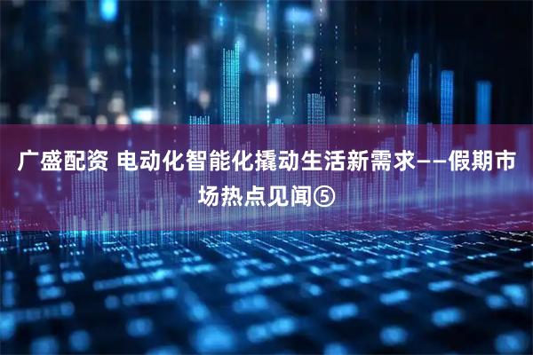 广盛配资 电动化智能化撬动生活新需求——假期市场热点见闻⑤