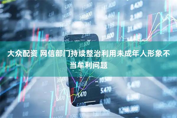 大众配资 网信部门持续整治利用未成年人形象不当牟利问题