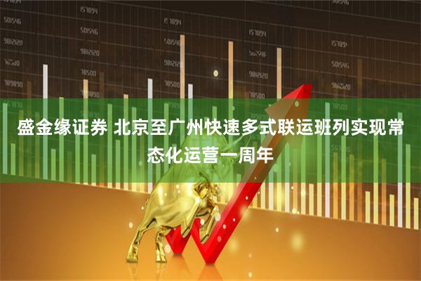 盛金缘证券 北京至广州快速多式联运班列实现常态化运营一周年