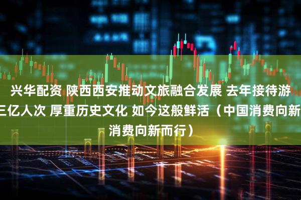 兴华配资 陕西西安推动文旅融合发展 去年接待游客超三亿人次 厚重历史文化 如今这般鲜活（中国消费向新而行）