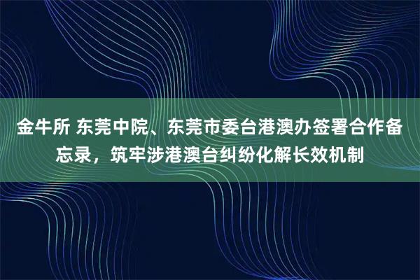 金牛所 东莞中院、东莞市委台港澳办签署合作备忘录，筑牢涉港澳台纠纷化解长效机制