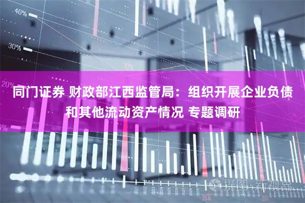 同门证券 财政部江西监管局：组织开展企业负债和其他流动资产情况 专题调研