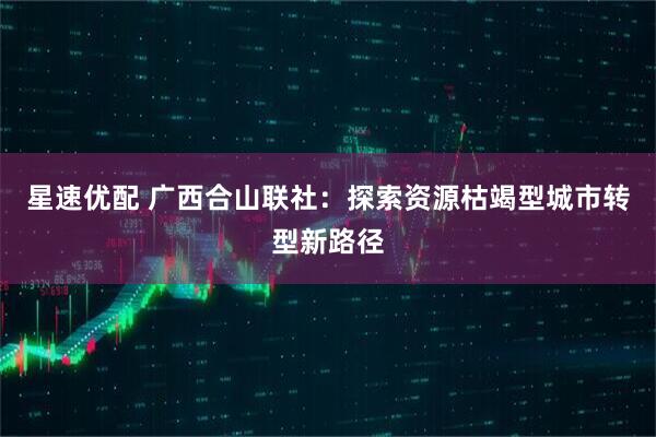 星速优配 广西合山联社：探索资源枯竭型城市转型新路径
