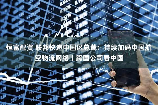 恒富配资 联邦快递中国区总裁：持续加码中国航空物流网络｜跨国公司看中国