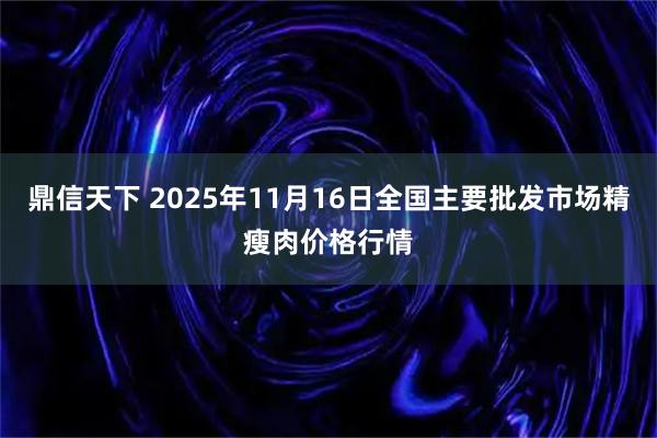 鼎信天下 2025年11月16日全国主要批发市场精瘦肉价格行情