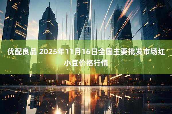 优配良品 2025年11月16日全国主要批发市场红小豆价格行情