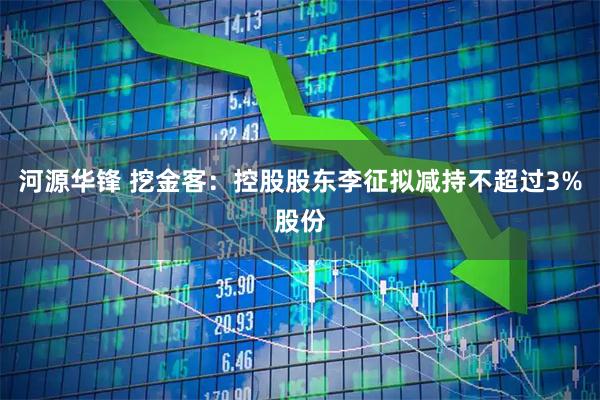 河源华锋 挖金客：控股股东李征拟减持不超过3%股份