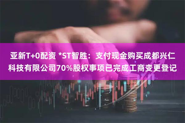 亚新T+0配资 *ST智胜：支付现金购买成都兴仁科技有限公司70%股权事项已完成工商变更登记