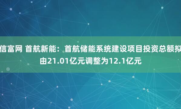 信富网 首航新能：首航储能系统建设项目投资总额拟由21.01亿元调整为12.1亿元
