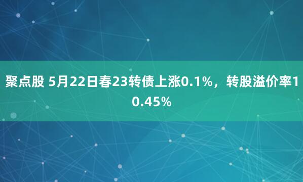 聚点股 5月22日春23转债上涨0.1%，转股溢价率10.45%