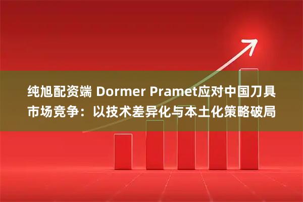 纯旭配资端 Dormer Pramet应对中国刀具市场竞争：以技术差异化与本土化策略破局