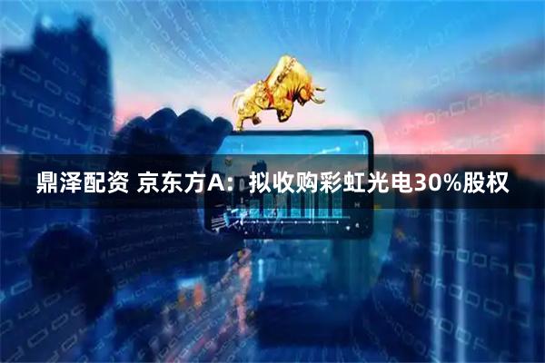 鼎泽配资 京东方A：拟收购彩虹光电30%股权