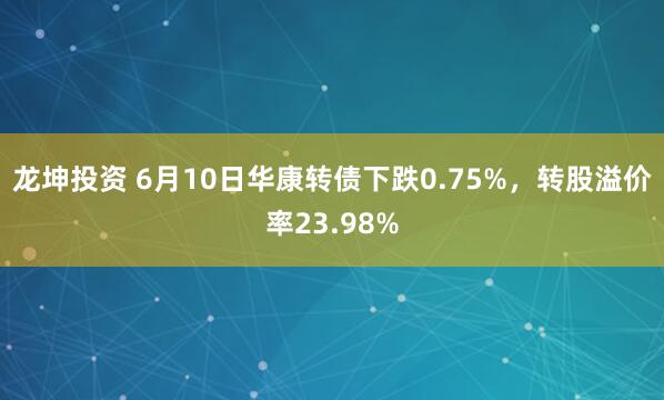 龙坤投资 6月10日华康转债下跌0.75%，转股溢价率23.98%