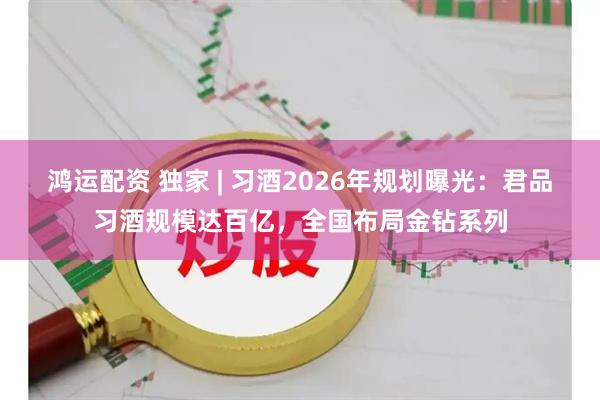 鸿运配资 独家 | 习酒2026年规划曝光：君品习酒规模达百亿，全国布局金钻系列